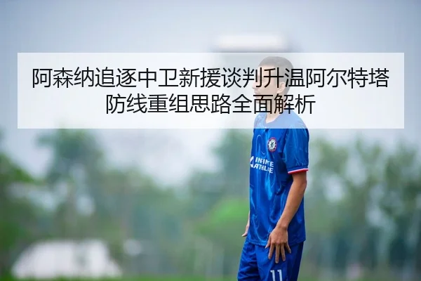 阿森纳追逐中卫新援谈判升温阿尔特塔防线重组思路全面解析