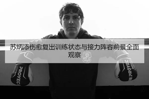 苏炳添伤愈复出训练状态与接力阵容前景全面观察